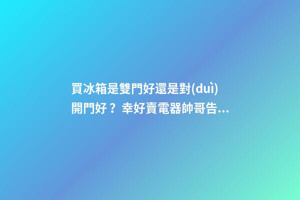 買冰箱是雙門好還是對(duì)開門好？幸好賣電器帥哥告訴我，不然買錯(cuò)了